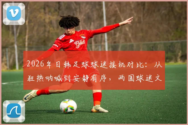 2026年日韩足球球迷接机对比：从狂热呐喊到安静有序，两国球迷文化差异到底在哪？