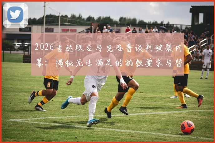 2026吉达联合与克洛普谈判破裂内幕：揭秘无法满足的执教要求与替代人选分析