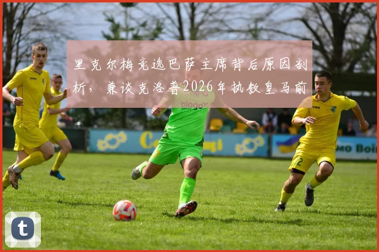 里克尔梅竞选巴萨主席背后原因剖析，兼谈克洛普2026年执教皇马前景与潜在对手