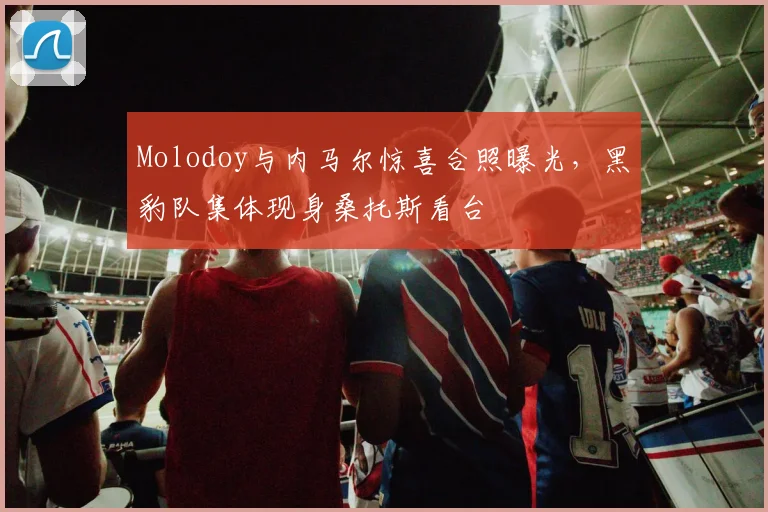 Molodoy与内马尔惊喜合照曝光，黑豹队集体现身桑托斯看台