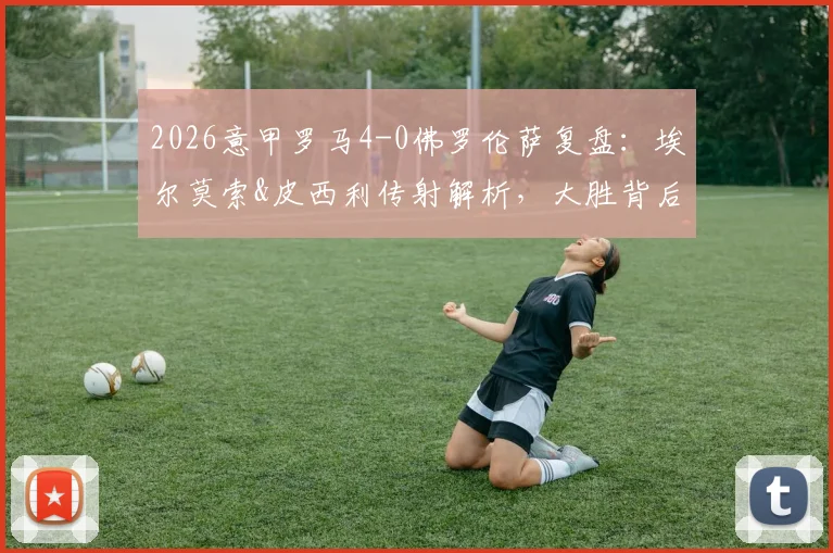 2026意甲罗马4-0佛罗伦萨复盘：埃尔莫索&皮西利传射解析，大胜背后的战术关键与积分榜影响