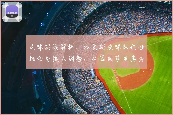 足球实战解析：拉莫斯谈球队创造机会与换人调整，以因纳萨里奥为例看球员疲劳管理