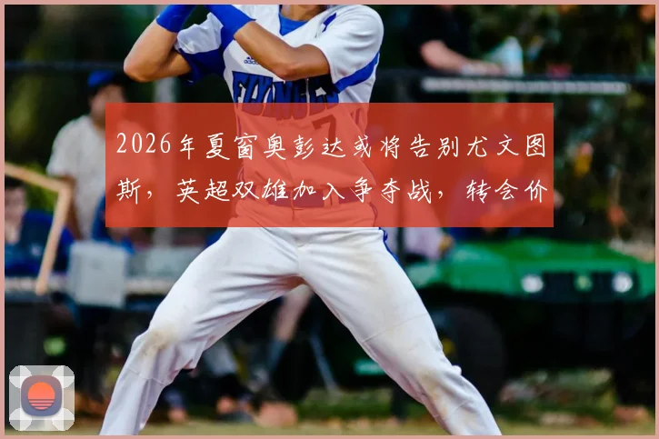2026年夏窗奥彭达或将告别尤文图斯，英超双雄加入争夺战，转会价格与未来悬疑引关注