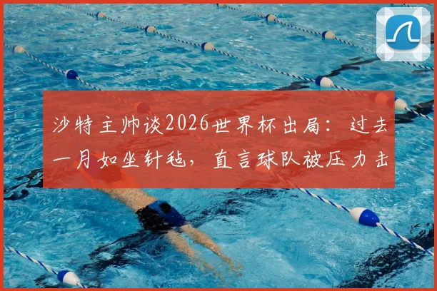 沙特主帅谈2026世界杯出局：过去一月如坐针毡，直言球队被压力击溃，背后原因引发深思