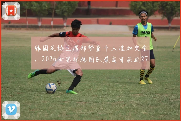 韩国足协主席郑梦奎个人追加奖金，2026世界杯韩国队最高可获近2700万元，奖金方案全解析