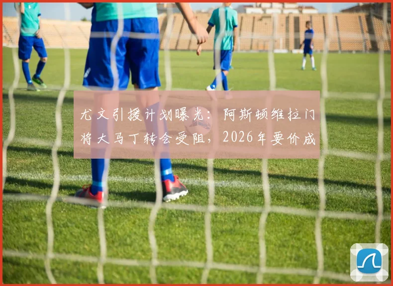 尤文引援计划曝光：阿斯顿维拉门将大马丁转会受阻，2026年要价成最大障碍