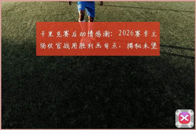 卡里克赛后动情感谢：2026赛季主场收官战用胜利画句点，揭秘米堡更衣室背后的团结力量