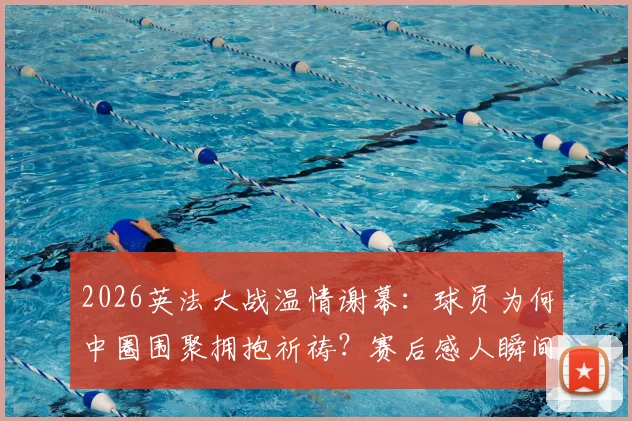 2026英法大战温情谢幕：球员为何中圈围聚拥抱祈祷？赛后感人瞬间全解析