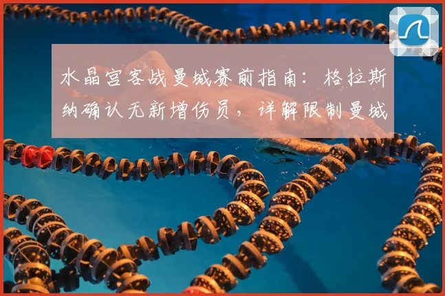 水晶宫客战曼城赛前指南：格拉斯纳确认无新增伤员，详解限制曼城进攻的三大战术挑战与应对策略