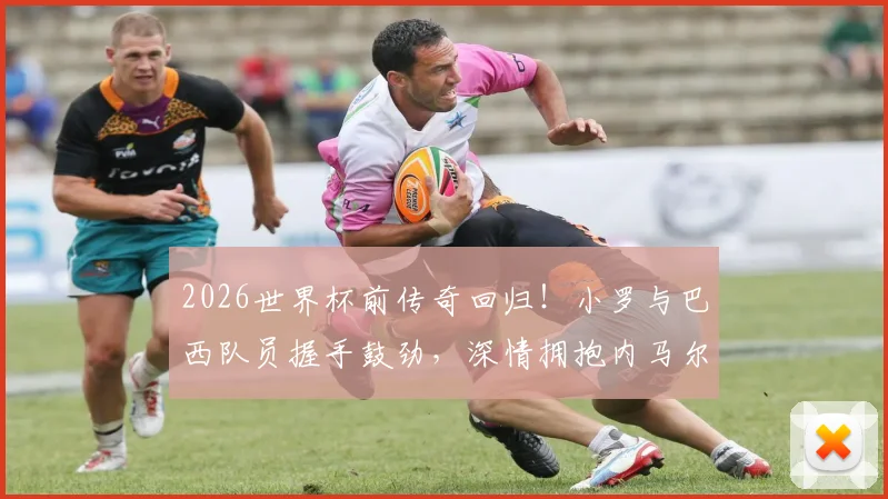 2026世界杯前传奇回归！小罗与巴西队员握手鼓劲，深情拥抱内马尔意义何在？