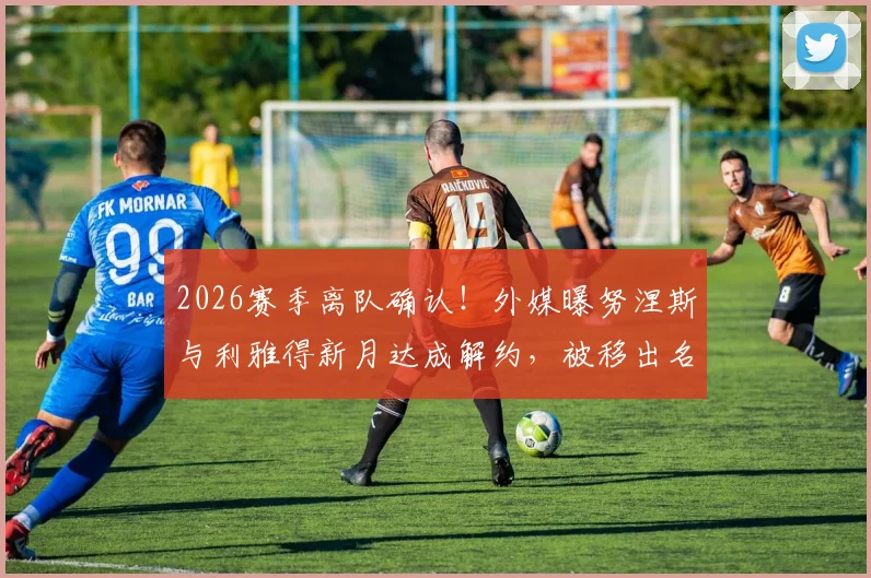 2026赛季离队确认！外媒曝努涅斯与利雅得新月达成解约，被移出名单背后原因解析