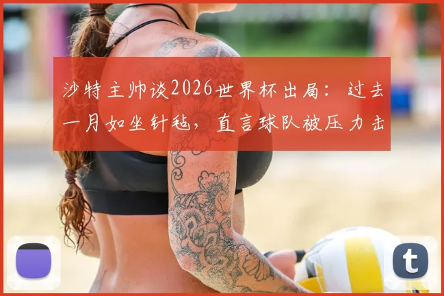 沙特主帅谈2026世界杯出局：过去一月如坐针毡，直言球队被压力击溃，背后原因引发深思