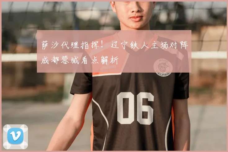 萨沙代理指挥！辽宁铁人主场对阵成都蓉城看点解析