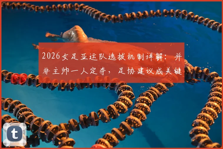 2026女足亚运队选拔机制详解：并非主帅一人定夺，足协建议成关键环节，队员入选流程全解析