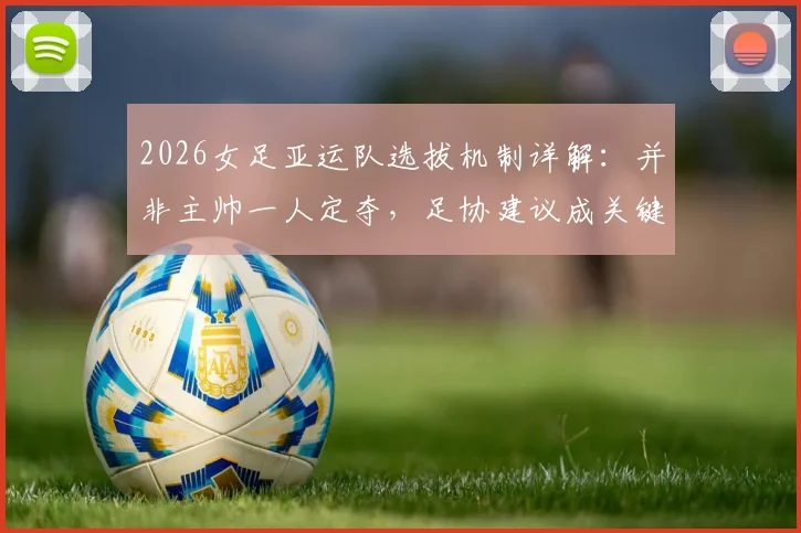 2026女足亚运队选拔机制详解：并非主帅一人定夺，足协建议成关键环节，队员入选流程全解析