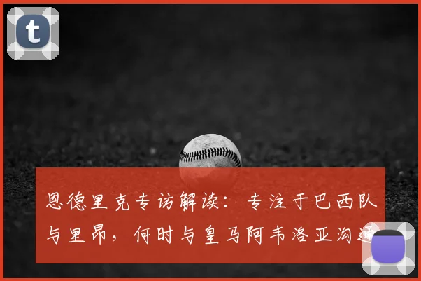 恩德里克专访解读：专注于巴西队与里昂，何时与皇马阿韦洛亚沟通成悬念，2026世界杯前景展望