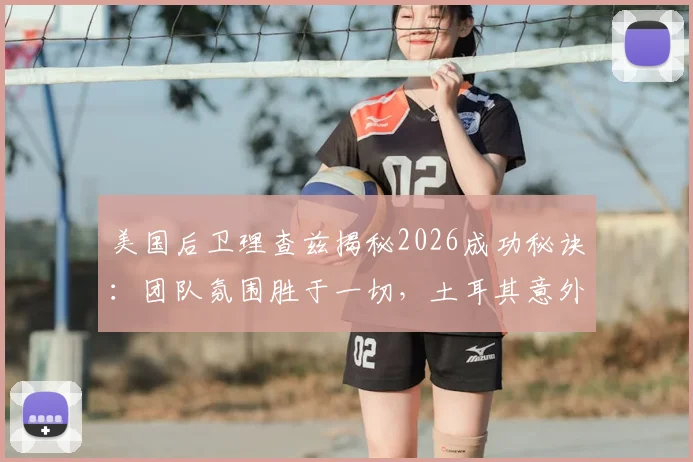 美国后卫理查兹揭秘2026成功秘诀：团队氛围胜于一切，土耳其意外出局引深思