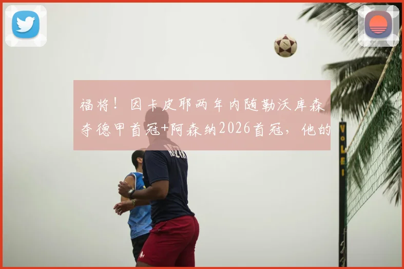 福将！因卡皮耶两年内随勒沃库森夺德甲首冠+阿森纳2026首冠，他的运气和实力如何解析？