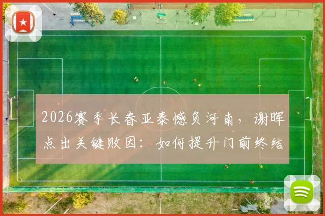 2026赛季长春亚泰憾负河南，谢晖点出关键败因：如何提升门前终结能力？