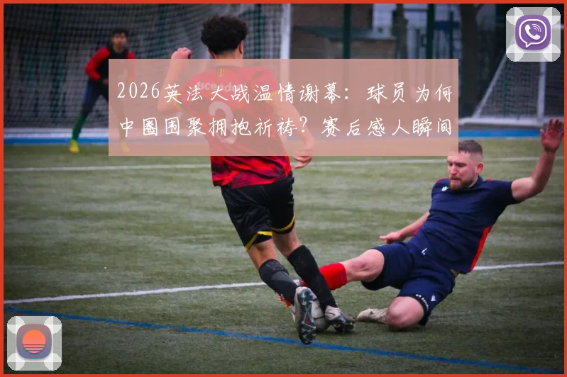 2026英法大战温情谢幕：球员为何中圈围聚拥抱祈祷？赛后感人瞬间全解析
