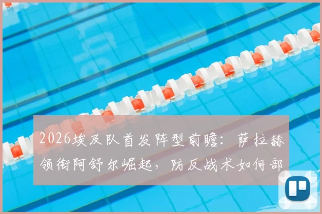 2026埃及队首发阵型前瞻：萨拉赫领衔阿舒尔崛起，防反战术如何部署？附阵容深度解析