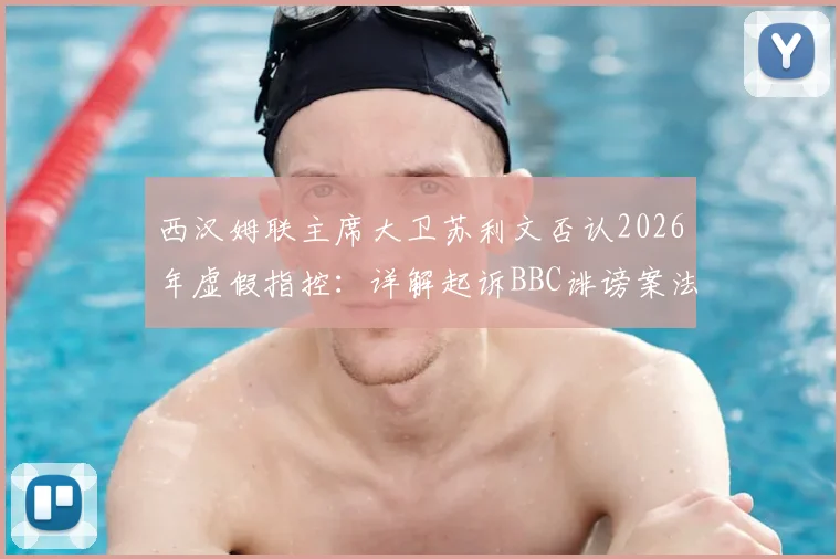 西汉姆联主席大卫苏利文否认2026年虚假指控：详解起诉BBC诽谤案法律程序