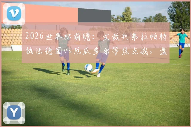 2026世界杯前瞻：女裁判弗拉帕特执法德国vs厄瓜多尔等焦点战，盘点男足大赛女性主裁历史与意义