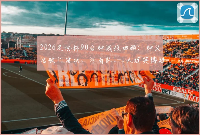 2026足协杯90分钟战报回顾：钟义浩破门建功，河南队1-1大连英博进加时，比赛过程与进球详情全解析