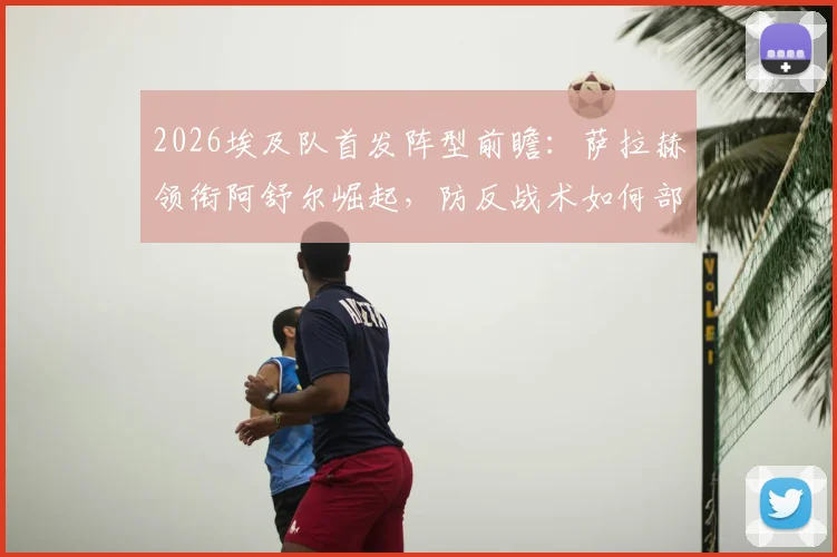 2026埃及队首发阵型前瞻：萨拉赫领衔阿舒尔崛起，防反战术如何部署？附阵容深度解析