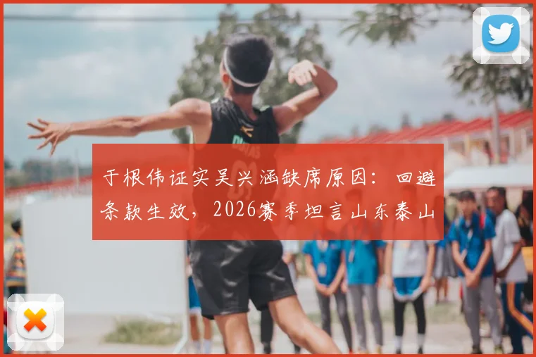 于根伟证实吴兴涵缺席原因：回避条款生效，2026赛季坦言山东泰山实力分析