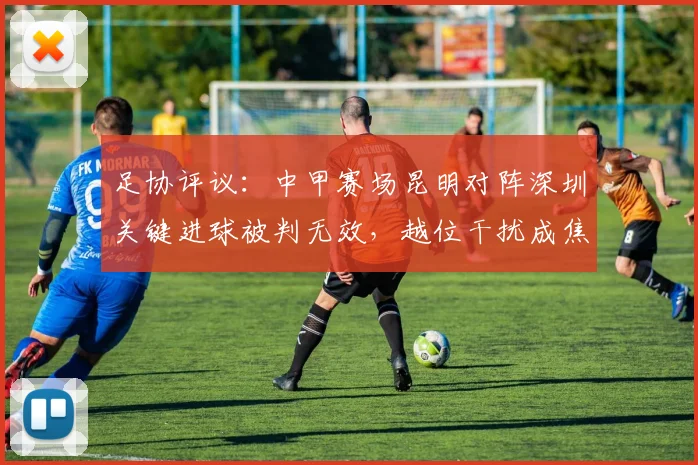 足协评议：中甲赛场昆明对阵深圳关键进球被判无效，越位干扰成焦点，裁判判罚引热议