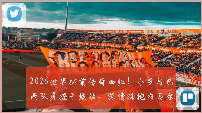 2026世界杯前传奇回归！小罗与巴西队员握手鼓劲，深情拥抱内马尔意义何在？