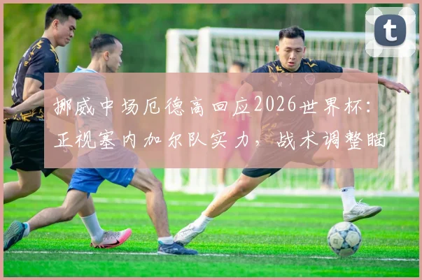 挪威中场厄德高回应2026世界杯:正视塞内加尔队实力,战术调整瞄准小组赛突围