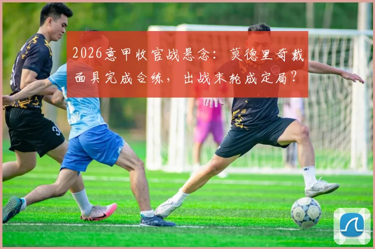 2026意甲收官战悬念:莫德里奇戴面具完成合练,出战末轮成定局?最新伤情与影响解析