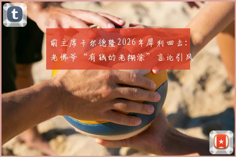 前主席卡尔德隆2026年犀利回击：老佛爷“有钱的老糊涂”言论引风波，皇马内部恩怨再成焦点