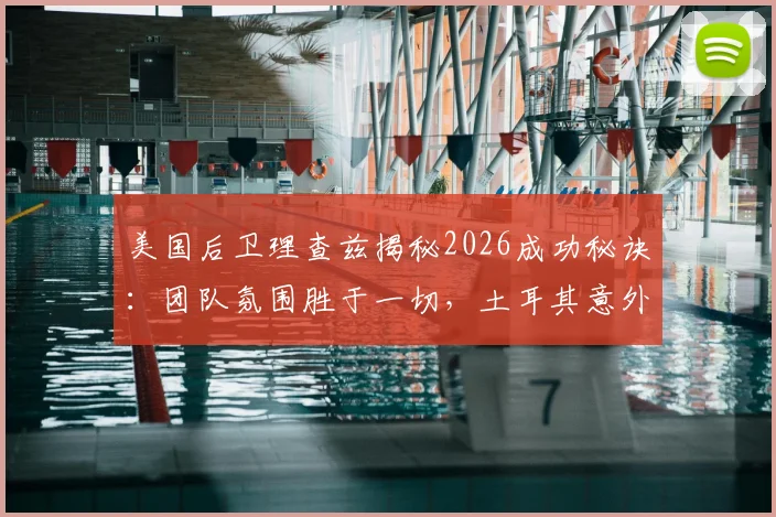美国后卫理查兹揭秘2026成功秘诀：团队氛围胜于一切，土耳其意外出局引深思