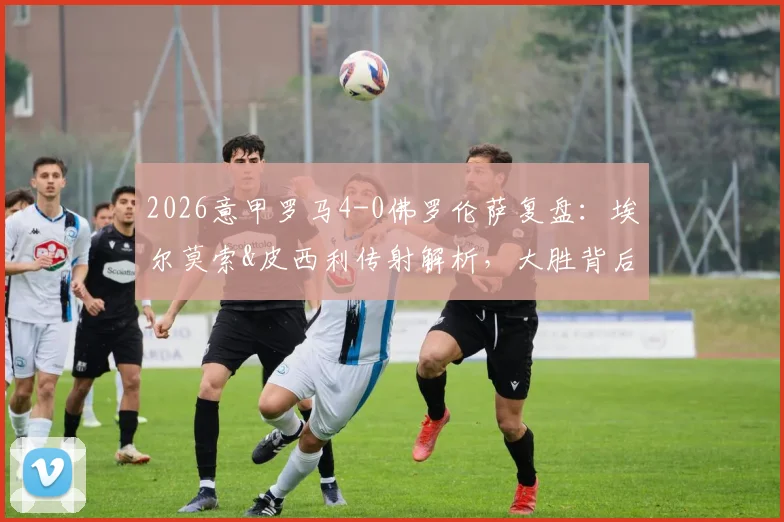 2026意甲罗马4-0佛罗伦萨复盘：埃尔莫索&皮西利传射解析，大胜背后的战术关键与积分榜影响