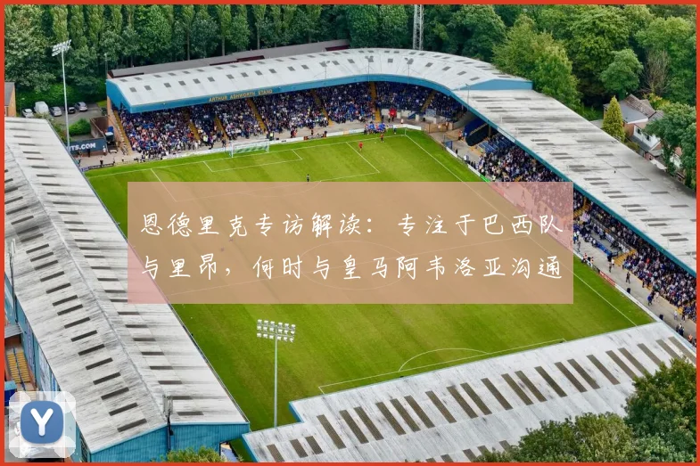 恩德里克专访解读：专注于巴西队与里昂，何时与皇马阿韦洛亚沟通成悬念，2026世界杯前景展望