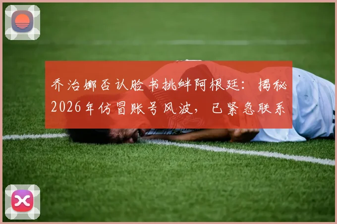 乔治娜否认脸书挑衅阿根廷：揭秘2026年仿冒账号风波，已紧急联系官方团队处理